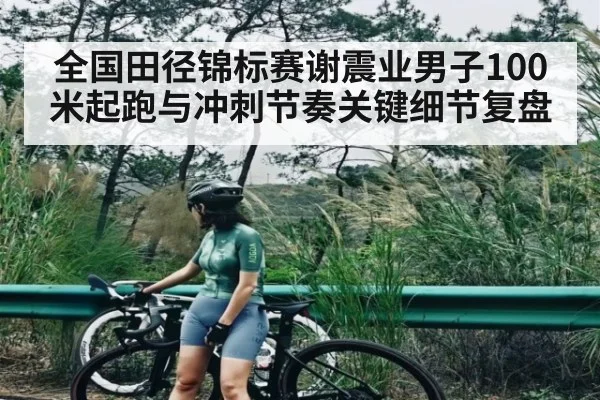 全国田径锦标赛谢震业男子100米起跑与冲刺节奏关键细节复盘（www.c7c7.app）