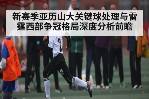 新赛季亚历山大关键球处理与雷霆西部争冠格局深度分析前瞻