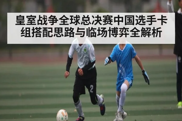 皇室战争全球总决赛中国选手卡组搭配思路与临场博弈全解析